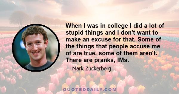 When I was in college I did a lot of stupid things and I don't want to make an excuse for that. Some of the things that people accuse me of are true, some of them aren't. There are pranks, IMs.