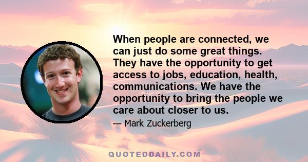 When people are connected, we can just do some great things. They have the opportunity to get access to jobs, education, health, communications. We have the opportunity to bring the people we care about closer to us.