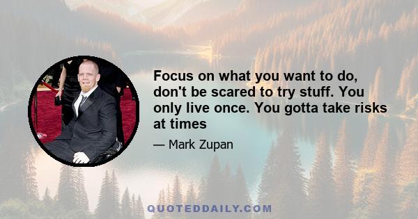 Focus on what you want to do, don't be scared to try stuff. You only live once. You gotta take risks at times