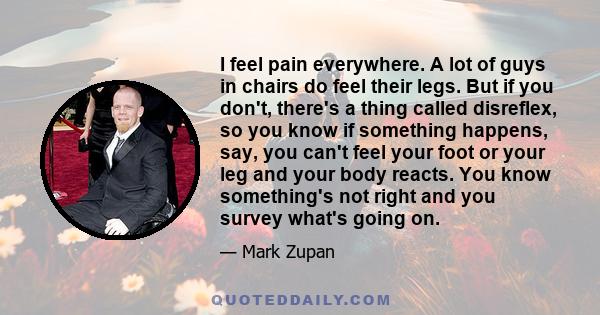 I feel pain everywhere. A lot of guys in chairs do feel their legs. But if you don't, there's a thing called disreflex, so you know if something happens, say, you can't feel your foot or your leg and your body reacts.