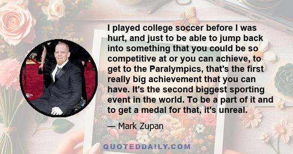 I played college soccer before I was hurt, and just to be able to jump back into something that you could be so competitive at or you can achieve, to get to the Paralympics, that's the first really big achievement that