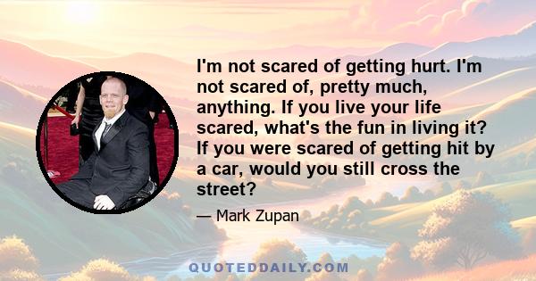 I'm not scared of getting hurt. I'm not scared of, pretty much, anything. If you live your life scared, what's the fun in living it? If you were scared of getting hit by a car, would you still cross the street?