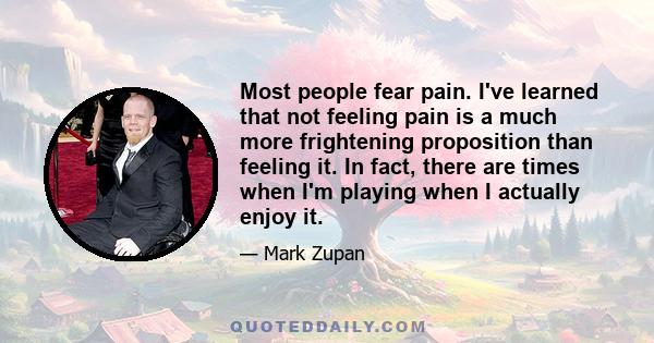 Most people fear pain. I've learned that not feeling pain is a much more frightening proposition than feeling it. In fact, there are times when I'm playing when I actually enjoy it.