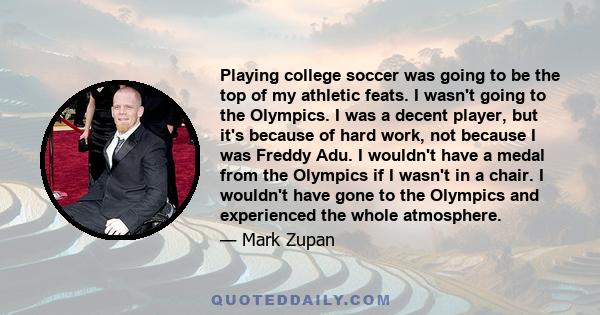 Playing college soccer was going to be the top of my athletic feats. I wasn't going to the Olympics. I was a decent player, but it's because of hard work, not because I was Freddy Adu. I wouldn't have a medal from the