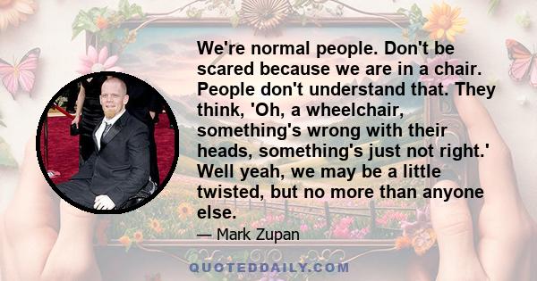 We're normal people. Don't be scared because we are in a chair. People don't understand that. They think, 'Oh, a wheelchair, something's wrong with their heads, something's just not right.' Well yeah, we may be a little 