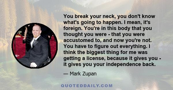 You break your neck, you don't know what's going to happen. I mean, it's foreign. You're in this body that you thought you were - that you were accustomed to, and now you're not. You have to figure out everything. I