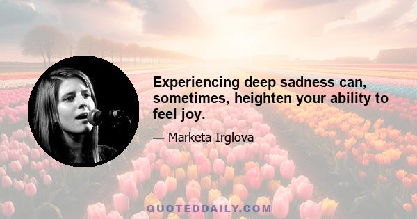 Experiencing deep sadness can, sometimes, heighten your ability to feel joy.