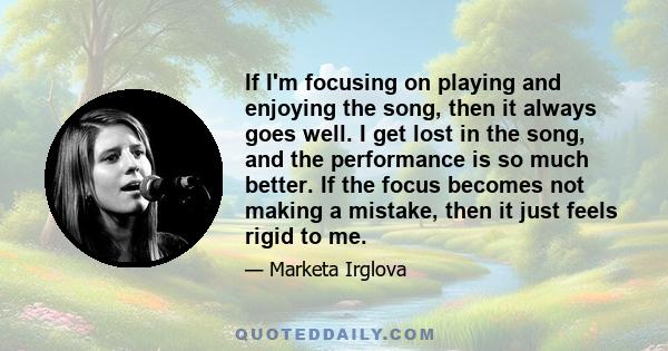 If I'm focusing on playing and enjoying the song, then it always goes well. I get lost in the song, and the performance is so much better. If the focus becomes not making a mistake, then it just feels rigid to me.