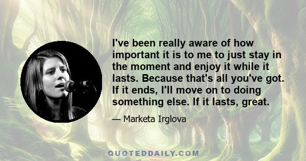 I've been really aware of how important it is to me to just stay in the moment and enjoy it while it lasts. Because that's all you've got. If it ends, I'll move on to doing something else. If it lasts, great.