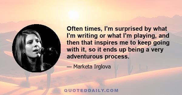 Often times, I'm surprised by what I'm writing or what I'm playing, and then that inspires me to keep going with it, so it ends up being a very adventurous process.