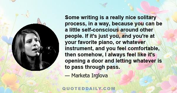 Some writing is a really nice solitary process, in a way, because you can be a little self-conscious around other people. If it's just you, and you're at your favorite piano, or whatever instrument, and you feel