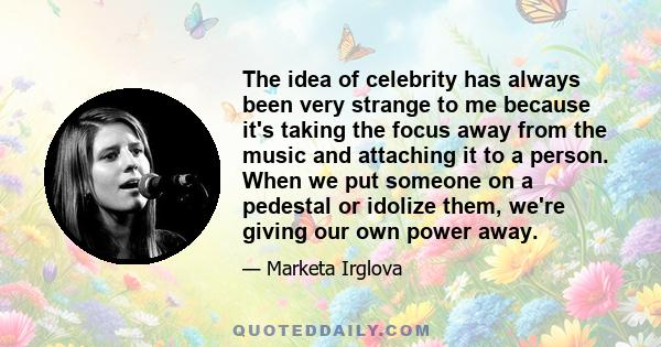 The idea of celebrity has always been very strange to me because it's taking the focus away from the music and attaching it to a person. When we put someone on a pedestal or idolize them, we're giving our own power away.