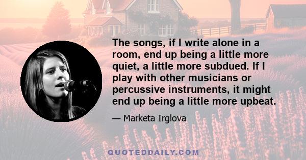 The songs, if I write alone in a room, end up being a little more quiet, a little more subdued. If I play with other musicians or percussive instruments, it might end up being a little more upbeat.