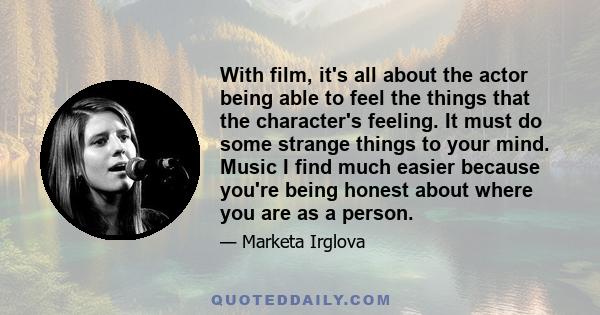 With film, it's all about the actor being able to feel the things that the character's feeling. It must do some strange things to your mind. Music I find much easier because you're being honest about where you are as a