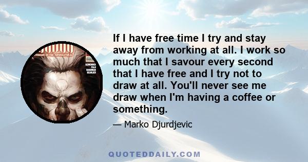 If I have free time I try and stay away from working at all. I work so much that I savour every second that I have free and I try not to draw at all. You'll never see me draw when I'm having a coffee or something.