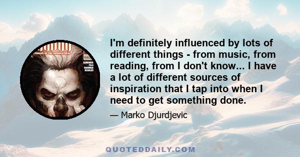 I'm definitely influenced by lots of different things - from music, from reading, from I don't know... I have a lot of different sources of inspiration that I tap into when I need to get something done.