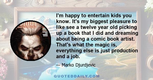 I'm happy to entertain kids you know. It's my biggest pleasure to like see a twelve year old picking up a book that I did and dreaming about being a comic book artist. That's what the magic is, everything else is just