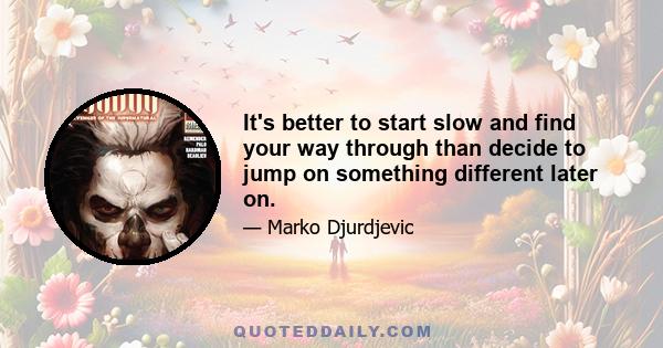 It's better to start slow and find your way through than decide to jump on something different later on.