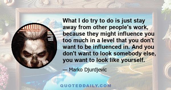 What I do try to do is just stay away from other people's work, because they might influence you too much in a level that you don't want to be influenced in. And you don't want to look somebody else, you want to look