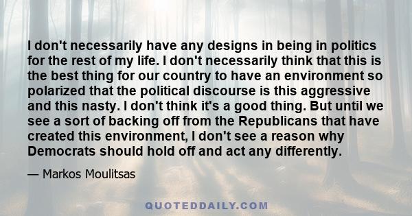 I don't necessarily have any designs in being in politics for the rest of my life. I don't necessarily think that this is the best thing for our country to have an environment so polarized that the political discourse