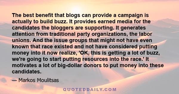 The best benefit that blogs can provide a campaign is actually to build buzz. It provides earned media for the candidates the bloggers are supporting. It generates attention from traditional party organizations, the