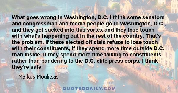 What goes wrong in Washington, D.C. I think some senators and congressman and media people go to Washington, D.C., and they get sucked into this vortex and they lose touch with what's happening out in the rest of the