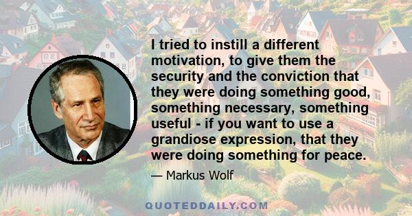 I tried to instill a different motivation, to give them the security and the conviction that they were doing something good, something necessary, something useful - if you want to use a grandiose expression, that they