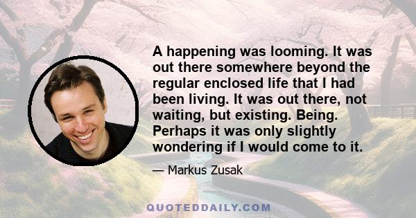 A happening was looming. It was out there somewhere beyond the regular enclosed life that I had been living. It was out there, not waiting, but existing. Being. Perhaps it was only slightly wondering if I would come to