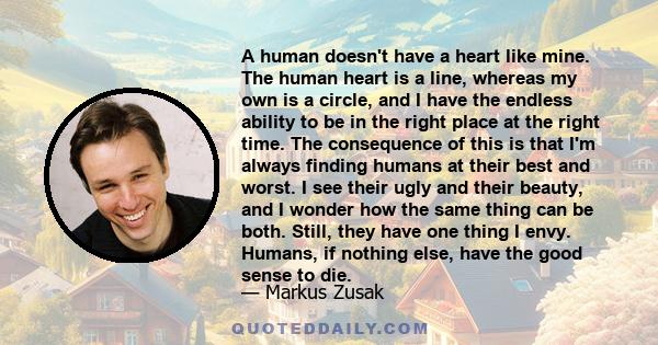 A human doesn't have a heart like mine. The human heart is a line, whereas my own is a circle, and I have the endless ability to be in the right place at the right time. The consequence of this is that I'm always