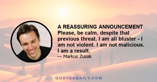 A REASSURING ANNOUNCEMENT Please, be calm, despite that previous threat. I am all bluster - I am not violent. I am not malicious. I am a result.