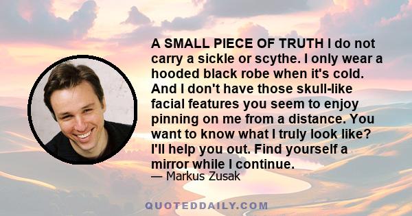 A SMALL PIECE OF TRUTH I do not carry a sickle or scythe. I only wear a hooded black robe when it's cold. And I don't have those skull-like facial features you seem to enjoy pinning on me from a distance. You want to