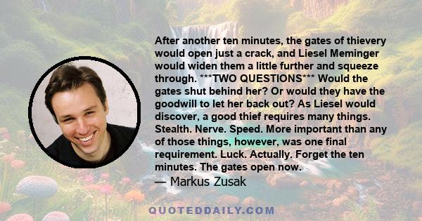 After another ten minutes, the gates of thievery would open just a crack, and Liesel Meminger would widen them a little further and squeeze through. ***TWO QUESTIONS*** Would the gates shut behind her? Or would they