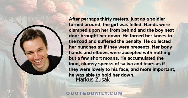 After perhaps thirty meters, just as a soldier turned around, the girl was felled. Hands were clamped upon her from behind and the boy next door brought her down. He forced her knees to the road and suffered the