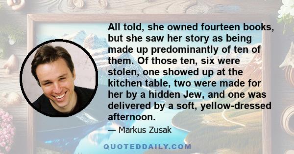 All told, she owned fourteen books, but she saw her story as being made up predominantly of ten of them. Of those ten, six were stolen, one showed up at the kitchen table, two were made for her by a hidden Jew, and one