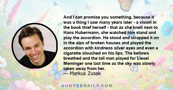 And I can promise you something, because it was a thing I saw many years later - a vision in the book thief herself - that as she knelt next to Hans Hubermann, she watched him stand and play the accordion. He stood and