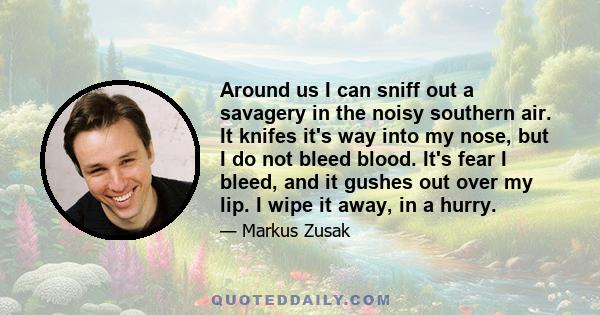 Around us I can sniff out a savagery in the noisy southern air. It knifes it's way into my nose, but I do not bleed blood. It's fear I bleed, and it gushes out over my lip. I wipe it away, in a hurry.