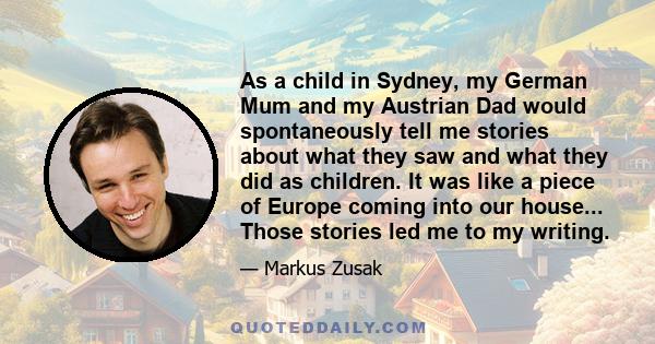 As a child in Sydney, my German Mum and my Austrian Dad would spontaneously tell me stories about what they saw and what they did as children. It was like a piece of Europe coming into our house... Those stories led me