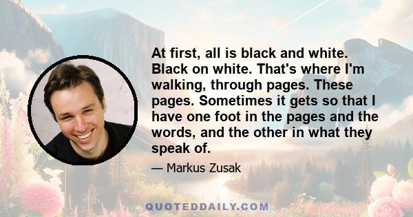 At first, all is black and white. Black on white. That's where I'm walking, through pages. These pages. Sometimes it gets so that I have one foot in the pages and the words, and the other in what they speak of.