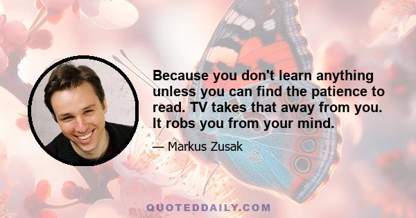 Because you don't learn anything unless you can find the patience to read. TV takes that away from you. It robs you from your mind.