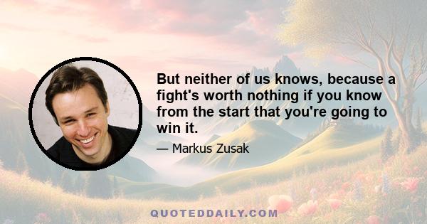 But neither of us knows, because a fight's worth nothing if you know from the start that you're going to win it.