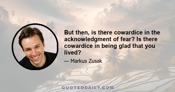 But then, is there cowardice in the acknowledgment of fear? Is there cowardice in being glad that you lived?