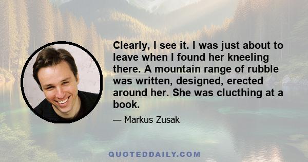 Clearly, I see it. I was just about to leave when I found her kneeling there. A mountain range of rubble was written, designed, erected around her. She was clucthing at a book.