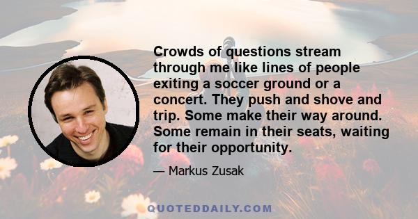 Crowds of questions stream through me like lines of people exiting a soccer ground or a concert. They push and shove and trip. Some make their way around. Some remain in their seats, waiting for their opportunity.