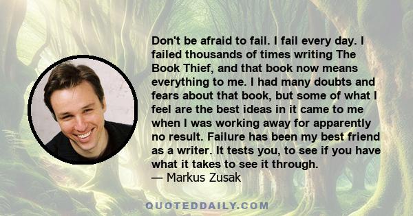 Don't be afraid to fail. I fail every day. I failed thousands of times writing The Book Thief, and that book now means everything to me. I had many doubts and fears about that book, but some of what I feel are the best