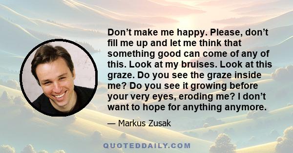 Don’t make me happy. Please, don’t fill me up and let me think that something good can come of any of this. Look at my bruises. Look at this graze. Do you see the graze inside me? Do you see it growing before your very