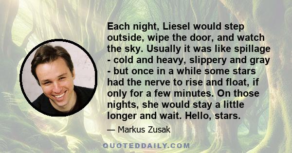 Each night, Liesel would step outside, wipe the door, and watch the sky. Usually it was like spillage - cold and heavy, slippery and gray - but once in a while some stars had the nerve to rise and float, if only for a