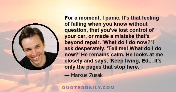 For a moment, I panic. It's that feeling of falling when you know without question, that you've lost control of your car, or made a mistake that's beyond repair. 'What do I do now?' I ask desperately. 'Tell me! What do