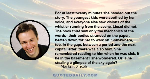 For at least twenty minutes she handed out the story. The youngest kids were soothed by her voice, and everyone else saw visions of the whistler running from the scene. Liesel did not. The book thief saw only the