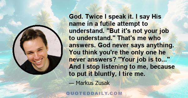 God. Twice I speak it. I say His name in a futile attempt to understand. But it's not your job to understand. That's me who answers. God never says anything. You think you're the only one he never answers? Your job is