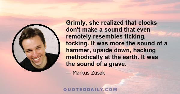 Grimly, she realized that clocks don't make a sound that even remotely resembles ticking, tocking. It was more the sound of a hammer, upside down, hacking methodically at the earth. It was the sound of a grave.